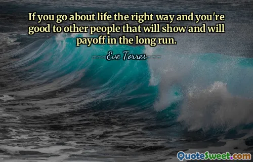If you go about life the right way and you're good to other people that will show and will payoff in the long run.