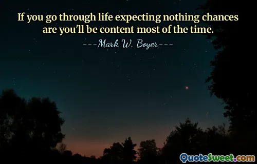 If you go through life expecting nothing chances are you'll be content most of the time.
