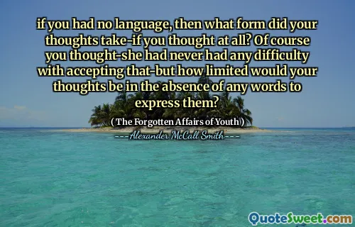 if you had no language, then what form did your thoughts take-if you thought at all? Of course you thought-she had never had any difficulty with accepting that-but how limited would your thoughts be in the absence of any words to express them?