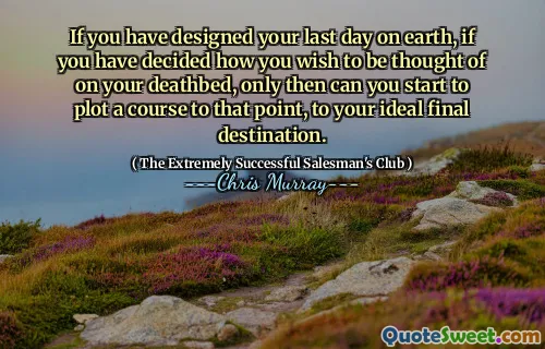 If you have designed your last day on earth, if you have decided how you wish to be thought of on your deathbed, only then can you start to plot a course to that point, to your ideal final destination.