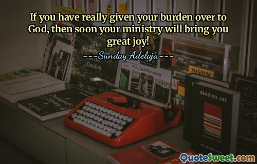 If you have really given your burden over to God, then soon your ministry will bring you great joy!