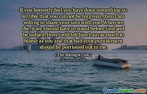 If you honestly feel you have done something so terrible that you cannot be forgiven, then I am willing to share your sins with you. When we die, if we should have to stand before God and be judged, then I will tell him I am as much to blame as you and that half your punishment should be portioned out to me.
