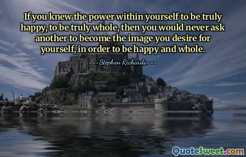 If you knew the power within yourself to be truly happy, to be truly whole, then you would never ask another to become the image you desire for yourself, in order to be happy and whole.