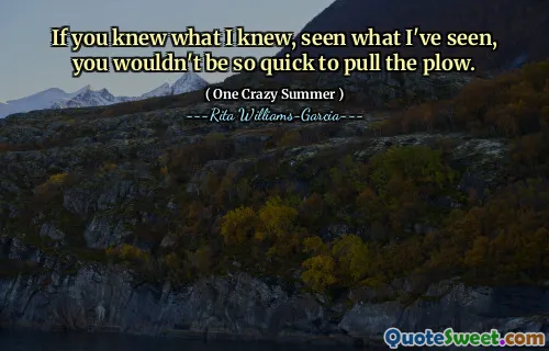 If you knew what I knew, seen what I've seen, you wouldn't be so quick to pull the plow.