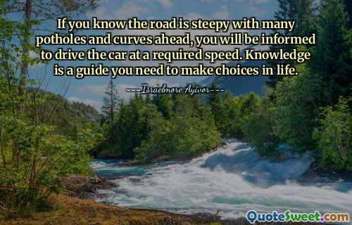If you know the road is steepy with many potholes and curves ahead, you will be informed to drive the car at a required speed. Knowledge is a guide you need to make choices in life.