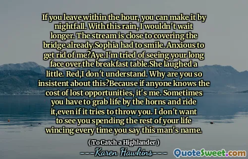 If you leave within the hour, you can make it by nightfall. With this rain, I wouldn't wait longer. The stream is close to covering the bridge already.Sophia had to smile. Anxious to get rid of me?Aye.I'm tried of seeing your long face over the breakfast table.She laughed a little. Red,I don't understand. Why are you so insistent about this?Because if anyone knows the cost of lost opportunities, it's me. Sometimes you have to grab life by the horns and ride it,even if it tries to throw you. I don't want to see you spending the rest of your life wincing every time you say this man's name.