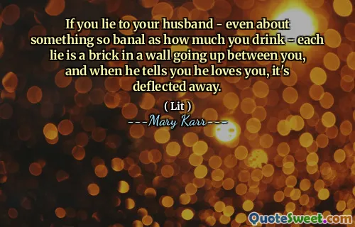 If you lie to your husband - even about something so banal as how much you drink - each lie is a brick in a wall going up between you, and when he tells you he loves you, it's deflected away.
