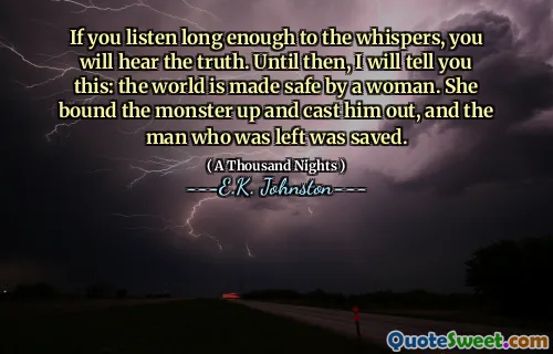 If you listen long enough to the whispers, you will hear the truth. Until then, I will tell you this: the world is made safe by a woman. She bound the monster up and cast him out, and the man who was left was saved.
