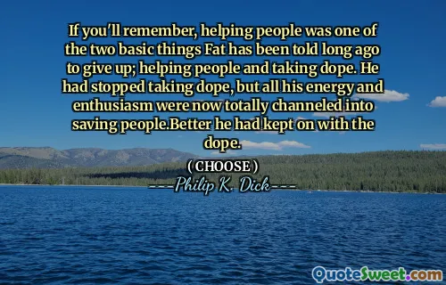 If you'll remember, helping people was one of the two basic things Fat has been told long ago to give up; helping people and taking dope. He had stopped taking dope, but all his energy and enthusiasm were now totally channeled into saving people.Better he had kept on with the dope.