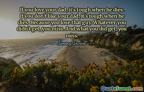 If you love your dad, it's tough when he dies. If you don't like your dad, it's tough when he dies. Because you lose that guy. Whatever you didn't get, you miss. And what you did get, you miss.
