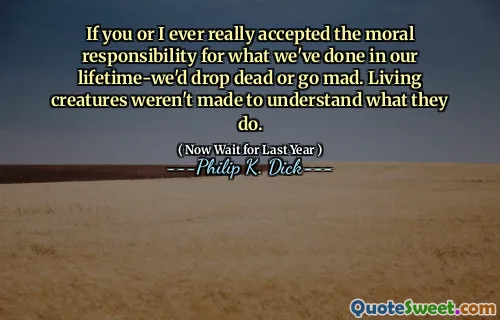 If you or I ever really accepted the moral responsibility for what we've done in our lifetime-we'd drop dead or go mad. Living creatures weren't made to understand what they do.