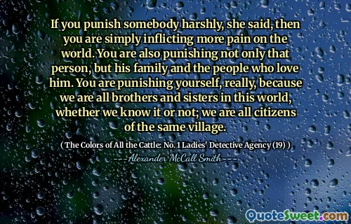 If you punish somebody harshly, she said, then you are simply inflicting more pain on the world. You are also punishing not only that person, but his family and the people who love him. You are punishing yourself, really, because we are all brothers and sisters in this world, whether we know it or not; we are all citizens of the same village.