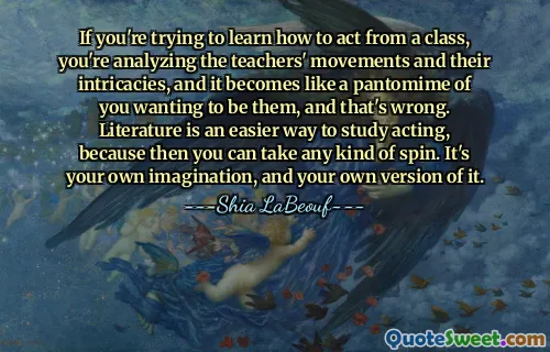 If you're trying to learn how to act from a class, you're analyzing the teachers' movements and their intricacies, and it becomes like a pantomime of you wanting to be them, and that's wrong. Literature is an easier way to study acting, because then you can take any kind of spin. It's your own imagination, and your own version of it.