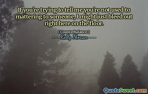 If you're trying to tell me you're not used to mattering to someone, I might just bleed out right here on the floor.