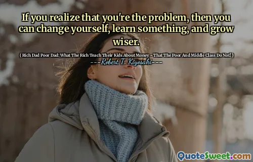 If you realize that you're the problem, then you can change yourself, learn something, and grow wiser.