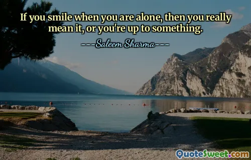 If you smile when you are alone, then you really mean it, or you're up to something.