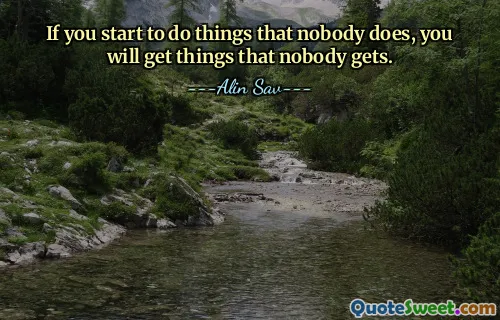 If you start to do things that nobody does, you will get things that nobody gets.