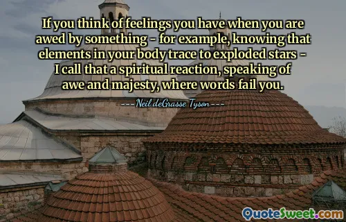 If you think of feelings you have when you are awed by something - for example, knowing that elements in your body trace to exploded stars - I call that a spiritual reaction, speaking of awe and majesty, where words fail you.