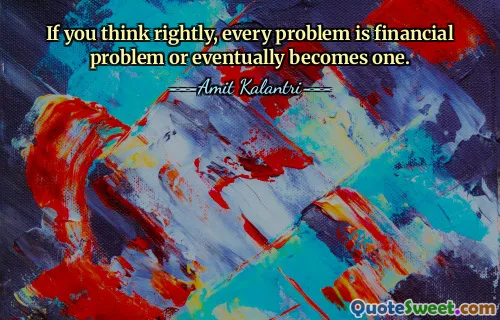 If you think rightly, every problem is financial problem or eventually becomes one.