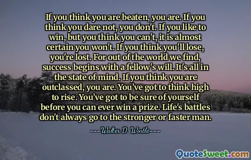If you think you are beaten, you are. If you think you dare not, you don't. If you like to win, but you think you can't, it is almost certain you won't. If you think you'll lose, you're lost. For out of the world we find, success begins with a fellow's will. It's all in the state of mind. If you think you are outclassed, you are. You’ve got to think high to rise. You’ve got to be sure of yourself before you can ever win a prize. Life's battles don't always go to the stronger or faster man.