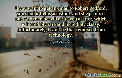 If you want to get an email to Robert Redford, you send it to his assistant, and she prints it out. And then he will write you a letter, which is incredibly rare and incredibly classy. Unfortunately, I can't be that removed from technology.