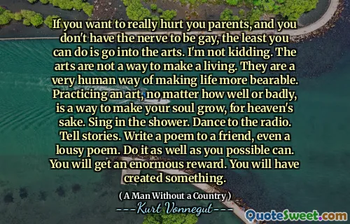 如果您想真正伤害父母，而您没有真正的同性恋，那么您至少可以做的就是进入艺术。我不是在开玩笑。艺术不是谋生的一种方式。它们是使生活更加忍受的非常人性化的方式。为了天堂的缘故，练习一种艺术，无论多么糟糕或糟糕，都是使自己的灵魂成长的一种方式。在淋浴中唱歌。在广播中跳舞。讲故事。写一首诗，甚至是一首糟糕的诗。尽可能地做到这一点。您将获得巨大的回报。您将创建一些东西。