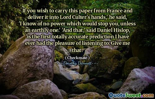 If you wish to carry this paper from France and deliver it into Lord Culter's hands,' he said, 'I know of no power which would stop you, unless an earthly one.' 'And that,' said Daniel Hislop, 'is the first totally accurate prediction I have ever had the pleasure of listening to. Give me that.