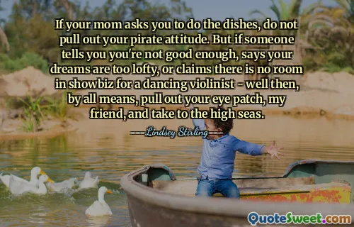 If your mom asks you to do the dishes, do not pull out your pirate attitude. But if someone tells you you're not good enough, says your dreams are too lofty, or claims there is no room in showbiz for a dancing violinist - well then, by all means, pull out your eye patch, my friend, and take to the high seas.