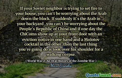 If your Soviet neighbor is trying to set fire to your house, you can't be worrying about the Arab down the block. If suddenly it's the Arab in your backyard , you can't be worrying about the People's Republic of China and if one day the ChiComs show up at your front door with an eviction notice in one hand and a Molotov cocktail in the other, then the last thing you're going do is look over his shoulder for a walking corpse.