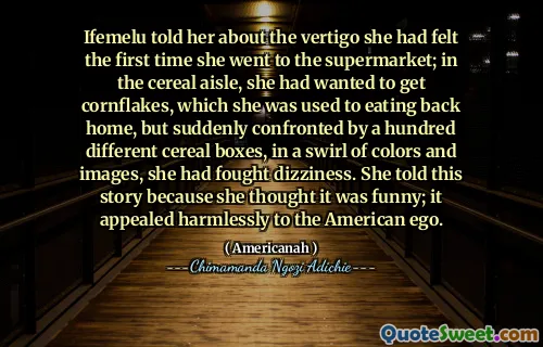 Ifemelu told her about the vertigo she had felt the first time she went to the supermarket; in the cereal aisle, she had wanted to get cornflakes, which she was used to eating back home, but suddenly confronted by a hundred different cereal boxes, in a swirl of colors and images, she had fought dizziness. She told this story because she thought it was funny; it appealed harmlessly to the American ego.