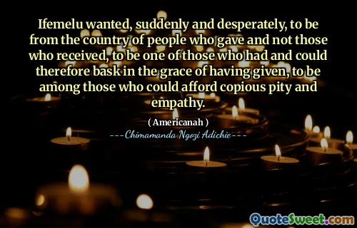Ifemelu wanted, suddenly and desperately, to be from the country of people who gave and not those who received, to be one of those who had and could therefore bask in the grace of having given, to be among those who could afford copious pity and empathy.