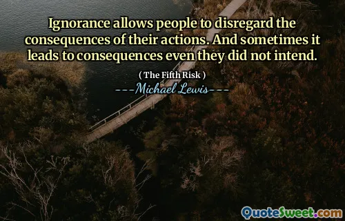 Ignorance allows people to disregard the consequences of their actions. And sometimes it leads to consequences even they did not intend.