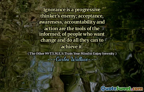 Ignorance is a progressive thinker's enemy; acceptance, awareness, accountability and action are the tools of the informed; of people who want change and do all they can to achieve it.