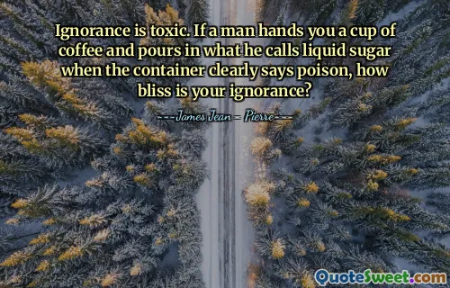 Ignorance is toxic. If a man hands you a cup of coffee and pours in what he calls liquid sugar when the container clearly says poison, how bliss is your ignorance?