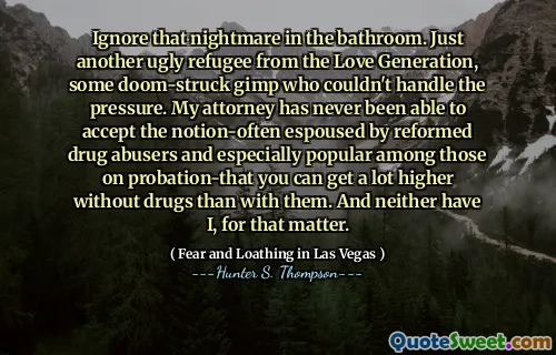 Ignore that nightmare in the bathroom. Just another ugly refugee from the Love Generation, some doom-struck gimp who couldn't handle the pressure. My attorney has never been able to accept the notion-often espoused by reformed drug abusers and especially popular among those on probation-that you can get a lot higher without drugs than with them. And neither have I, for that matter.