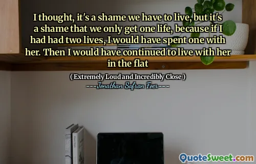 I thought, it's a shame we have to live, but it's a shame that we only get one life, because if I had had two lives, I would have spent one with her. Then I would have continued to live with her in the flat