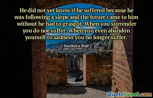 He did not yet know if he suffered because he was following a slope and the future came to him without he had to grasp it. When you surrender you do not suffer. When you even abandon yourself to sadness you no longer suffer.