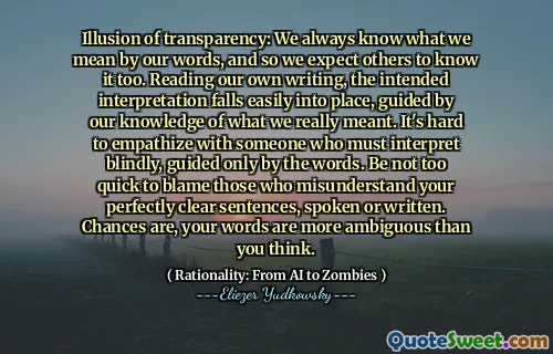 Illusion of transparency: We always know what we mean by our words, and so we expect others to know it too. Reading our own writing, the intended interpretation falls easily into place, guided by our knowledge of what we really meant. It's hard to empathize with someone who must interpret blindly, guided only by the words. Be not too quick to blame those who misunderstand your perfectly clear sentences, spoken or written. Chances are, your words are more ambiguous than you think.
