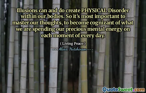 Illusions can and do create PHYSICAL Disorder within our bodies. So it's most important to master our thoughts, to become cognizant of what we are spending our precious mental energy on each moment of every day.