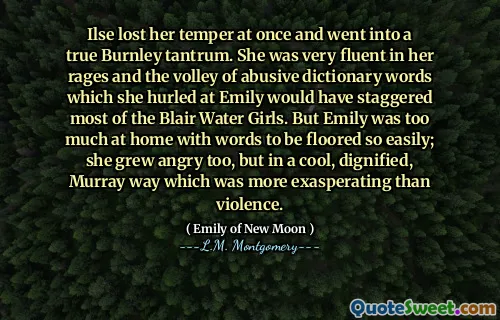 Ilse lost her temper at once and went into a true Burnley tantrum. She was very fluent in her rages and the volley of abusive dictionary words which she hurled at Emily would have staggered most of the Blair Water Girls. But Emily was too much at home with words to be floored so easily; she grew angry too, but in a cool, dignified, Murray way which was more exasperating than violence.