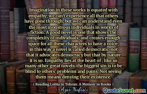 Imagination in these works is equated with empathy; we can't experience all that others have gone through, but we can understand even the most monstrous individuals in works of fiction. A good novel is one that shows the complexity of individuals, and creates enough space for all these characters to have a voice; in this way a novel is called democratic-not that it advocates democracy but that by nature it is so. Empathy lies at the heart of , like so many other great novels-the biggest sin is to be blind to others' problems and pains. Not seeing them means denying their existence.