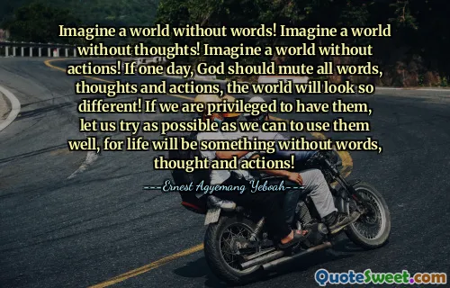 Imagine a world without words! Imagine a world without thoughts! Imagine a world without actions! If one day, God should mute all words, thoughts and actions, the world will look so different! If we are privileged to have them, let us try as possible as we can to use them well, for life will be something without words, thought and actions!