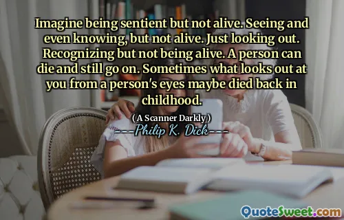 Imagine being sentient but not alive. Seeing and even knowing, but not alive. Just looking out. Recognizing but not being alive. A person can die and still go on. Sometimes what looks out at you from a person's eyes maybe died back in childhood.