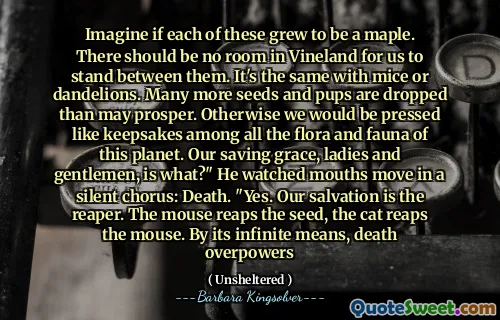 이 각각이 단풍으로 자랐다 고 상상해보십시오. Vineland에는 우리가 그들 사이에 서있을 공간이 없어야합니다. 마우스 나 민들레와 동일합니다. 더 많은 씨앗과 강아지가 번영하는 것보다 떨어집니다. 그렇지 않으면 우리는이 행성의 모든 동식물 사이에서 기념품처럼 압박 될 것입니다. 우리의 구원의 은혜, 신사 숙녀 여러분, 무엇입니까? "그는 조용한 합창에서 입이 움직이는 것을 보았습니다."예. 우리의 구원은 사신입니다. 마우스가 씨앗을 거두고 고양이는 마우스를 거두습니다. 무한한 수단에 의해, 죽음은 압도된다
