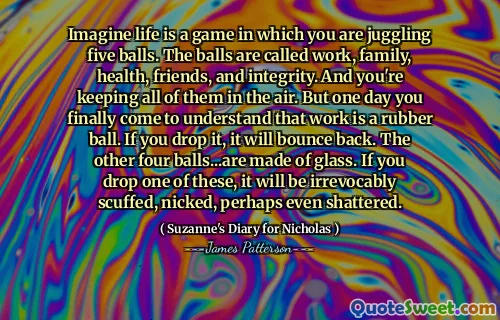 Imagine life is a game in which you are juggling five balls. The balls are called work, family, health, friends, and integrity. And you're keeping all of them in the air. But one day you finally come to understand that work is a rubber ball. If you drop it, it will bounce back. The other four balls...are made of glass. If you drop one of these, it will be irrevocably scuffed, nicked, perhaps even shattered.