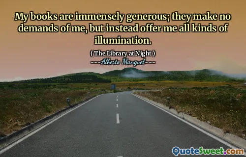 My books are immensely generous; they make no demands of me, but instead offer me all kinds of illumination.