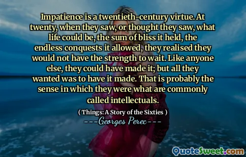 Impatience is a twentieth-century virtue. At twenty, when they saw, or thought they saw, what life could be, the sum of bliss it held, the endless conquests it allowed, they realised they would not have the strength to wait. Like anyone else, they could have made it; but all they wanted was to have it made. That is probably the sense in which they were what are commonly called intellectuals.