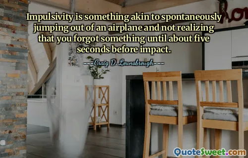 Impulsivity is something akin to spontaneously jumping out of an airplane and not realizing that you forgot something until about five seconds before impact.