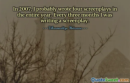 In 2007, I probably wrote four screenplays in the entire year. Every three months I was writing a screenplay.