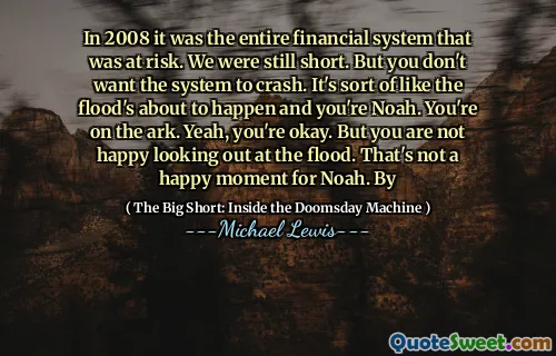 Năm 2008, đó là toàn bộ hệ thống tài chính có nguy cơ. Chúng tôi vẫn còn ngắn. Nhưng bạn không muốn hệ thống bị sập. Nó giống như trận lụt sắp xảy ra và bạn là Noah. Bạn đang ở trên chiếc thuyền. Vâng, bạn không sao. Nhưng bạn không vui khi nhìn ra trận lụt. Đó không phải là một khoảnh khắc hạnh phúc cho Nô -ê. Qua